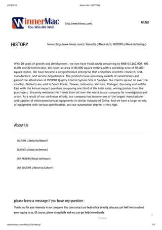 2019/5/10 About Us / HISTORY
www.hiimac.com/About-Us/history/ 1/3
(http://www.hiimac.com) MENU
HISTORY hiimac (http://www.hiimac.com/) / About Us (/About-Us/) / HISTORY (/About-Us/history/)
With 20 years of growth and development, we now have fixed assets amounting to RMB103,260,000, 400
staffs and 80 technicians. We cover an area of 80,000 square meters,with a workshop area of 50,000
square meter. We have became a comprehensive enterprise that comprises scientific research, test,
manufacture, and service departments. The products have won many awards of varied levels and
passed the attestation of ISO9001 Quality Control System SGS of Sweden. Our clients spread all over the
country. Products are sold to South Korea, Taiwan, Indonesia, Vietnam, Portugal, Germany and Middle
East with the Annual export quantum composing one third of the total sales, wining praises from the
purchasers. Sincerely welcome the friends from all over the world to our company for investigation and
order. As a result of our continous efforts, our company has become one of the largest manufacturer
and supplier of electromechanical equipments in similar industry of China. And we have a large variety
of equipment with various specification, and our automation degree is very high.
About Us
HISTORY (/About-Us/History/)
SERVICE (/About-Us/Service/)
OUR HONOR (/About-Us/Honor/)
OUR CULTURE (/About-Us/Culture/)
please leave a message if you have any question :
Thank you for your interests in our company. You can contact our head-ofﬁce directly, also you can feel free to submit
your inquiry to us. Of course, phone is available and you can get help immediately.
Online
1
 