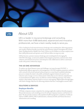 About USI
USI is a leader in insurance brokerage and consulting.
With more than 4,400 dedicated, experienced and innovative
professionals, we have a team nearby ready to serve you.
USI is a leading local and national insurance brokerage and consulting firm, delivering property
and casualty, employee benefits, personal risk and retirement solutions throughout the United
States. Headquartered in Valhalla, New York, USI has over $1.0 billion in revenue, employs more
than 4,400 professionals and operates out of 140 local offices serving every state.
USI has become a premier insurance brokerage and consulting firm by leveraging the
USI ONE Advantage®, an interactive platform that integrates proprietary and innovative client
solutions, networked local resources and enterprise-wide collaboration to deliver customized
results with positive, bottom line impact.
THE USI ONE ADVANTAGE
To analyze our client’s business issues and challenges, our teams leverage USI ONE™, a
fundamentally different approach to risk management. USI ONE integrates proprietary analytics
with a network of local and national technical experts in a team based consultative planning
process to evaluate the client’s risk profile and identify targeted solutions focused on cost
reduction and coverage or service enhancement. Clients then receive tailored, comprehensive
recommendations for tighter, more cost-effective control of defining exposures. Our robust
analytics, deep industry expertise, hands-on services and ongoing, diligent follow-through aligns
with client’s strategic objectives by delivering solutions that have a meaningful economic effect.
SOLUTIONS & SERVICES
Employee Benefits
USI helps companies remain competitive by creating sought after employee benefits programs.
We provide insurance and consulting services for all types of group insurance and Section 125
plans. We also provide assistance with population health management, compliance/healthcare
reform, COBRA, HIPAA, FMLA administration, voluntary benefits and Human Resources
adminisration and consulting.
 
