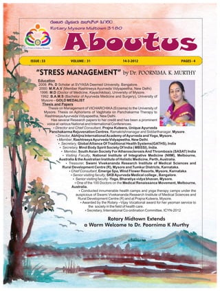 ISSUE : 33               VOLUME : 31                       14-3-2012                            PAGES - 4


   “STRESS MANAGEMENT” by Dr. POORNIMA. K. MURTHY
     Education
     2008: Ph. D Scholar at SVYASA Deemed University, Bangalore.
     2000: M.R.A.V (Member Rashtreeya Ayurveda Vidyapeetha, New Delhi)
      1996: M.D (Doctor of Medicine, Kayachikitsa), University of Mysore.
      1992: B.A.M.S (Bachelor of Ayurveda Medicine and Surgery), University of
       Mysore – GOLD MEDALIST
       Thesis and Papers
           Thesis on Management of VICHARCHIKA (Eczema) to the University of
        Mysore. Thesis on Aphorisms of Vagbhata on Panchakarma Therapy to
         Rashtreeya Ayurveda Vidyapeetha, New Delhi.
             Has several Research papers to her credit and has been a prominent
          voice at various National and International Conferences.
              ŸDirector and Chief Consultant, Prajna Kuteera, Unique Ayurveda
            Panchakarma Rejuvenation Centres, Ramakrishnanagar and Siddarthanagar, Mysore.
                ŸDirector, Abhijna International Academy of Ayurveda and Yoga, Mysore.
                 ŸMember, Rashtreeya Ayurveda Vidyapeetha, New Delhi.
                 Ÿ Secretary, Global Alliance Of Traditional Health Systems(GATHS), India
                   Ÿ Secretary, Mind Body Spirit Society Of India ( MBSSI), India.
                    Ÿ Member, South Asian Society For Atherosclerosis And Thrombosis (SASAT) India
                     Ÿ Visiting Faculty, National Institute of Integrative Medicine (NIIM), Melbourne,
                  Australia & the Australian Institute of Holistic Medicine, Perth, Australia.
                       Ÿ Treasurer, Swami Vivekananda Research Institute of Medical Sciences and
                     Rural Development Centre (R), Mysore and Tumkur Districts, Karnataka.
                         Ÿ Chief Consultant, Emerge Spa, Wind Flower Resorts, Mysore, Karnataka.
                           Ÿ Senior visiting faculty, SKB Ayurveda Medical college , Bangalore.
                             Ÿ Senior visiting faculty -Yoga, Bharatiya vidya bhavan, Mysore.
                              ŸOne of the 100 Doctors on the Medical Renaissance Movement, Melbourne,
                           Australia.
                                 ŸConducted innumerable health camps and yoga therapy camps under the
                               auspicious of Swami Vivekananda Research Institute of Medical Sciences and
                                Rural Development Centre (R) and at Prajna Kuteera, Mysore.
                                  ŸAwarded by the Rotary –Vijay Vocational award for her yeoman service to
                                        the society in the field of health care.
                                     Ÿ Secretary, International Co-ordination Committee, ICYN-2012

                                          Rotary Midtown Extends
                                  a Warm Welcome to Dr. Poornima K Murthy
 