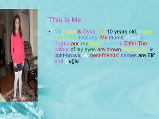 This Is Me  My  name  is  Öykü .  I’m  10  years  old.  I  take  swimming  lessons .  My  moms’  name  is   Tuğ ba  and  my  dads’  name  is  Zafer.The  colour  of  my eyes  are brown.  My hair is  is light-brown . My  best-friends’  names  are Elif  and  Ç ağl a . 