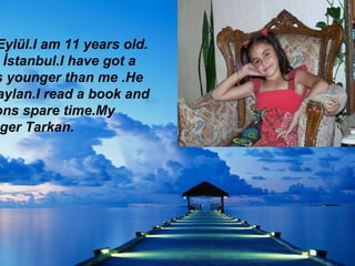 My name is Eylül.I am 11 years old.I live in İstanbul.ı have got a brother.He is younger than me .He is name is Taylan.I read a book and watch cartoons spare time.My favourite singer Tarkan. My name is Eylül.I am 11 years old.  I live in İstanbul.I have got a  brother.He is younger than me .He is name is Taylan.I read a book and watch cartoons spare time.My favourite singer Tarkan. 
