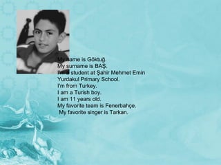   My name is Göktuğ. My surname is BAŞ. I'm a student at Şahir Mehmet Emin Yurdakul Primary School. I'm from Turkey. I am a Turish boy. I am 11 years old. My favorite team is Fenerbahçe. My favorite singer is Tarkan. My name is Göktuğ. My surname is BAŞ. I'm a student at Şahir Mehmet Emin Yurdakul Primary School. I'm from Turkey. I am a Turish boy. I am 11 years old. My favorite team is Fenerbahçe. My favorite singer is Tarkan. 