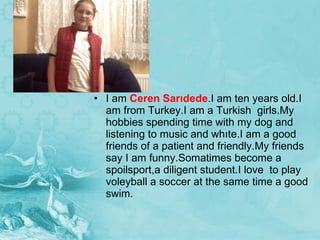 I am  Ceren Sarıdede .I am ten years old.I am from Turkey.I am a Turkish  girls.My hobbies spending time with my dog and listening to music and whıte.I am a good friends of a patient and friendly.My friends say I am funny.Somatimes become a spoilsport,a diligent student.I love  to play voleyball a soccer at the same time a good swim. 