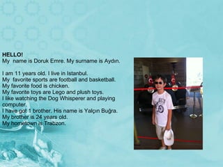 HELLO! My  name is Doruk Emre. My surname is Aydın.  I am 11 years old. I live in Istanbul. My  favorite sports are football and basketball. My favorite food is chicken.  My favorite toys are Lego and plush toys. I like watching the Dog Whisperer and playing computer. I have got 1 brother. His name is Yalçın Buğra. My brother is 24 years old. My hometown is Trabzon. 