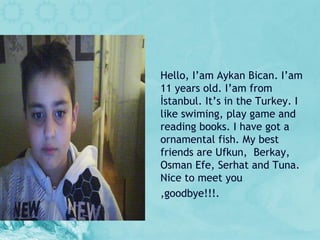 Hello, I ’ am Aykan Bican. I ’ am 11 years old. I ’ am from İstanbul. It ’ s in the Turkey. I like swiming, play game and reading books. I have got a ornamental fish. My best friends are Ufkun,  Berkay, Osman Efe, Serhat and Tuna. Nice to meet you ,goodbye!!!. 