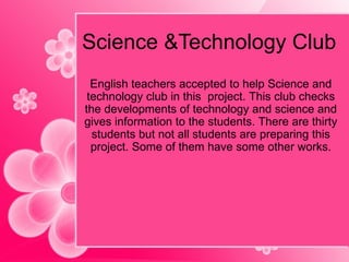 Science &Technology Club English teachers accepted to help Science and technology club in this  project. This club checks the developments of technology and science and gives information to the students. There are thirty students but not all students are preparing this project. Some of them have some other works. 