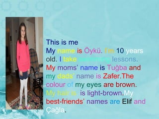 This is me My  name  is  Öykü .  I’m  10  years  old.  I  take  swimming  lessons .  My  moms’  name  is   Tuğ ba  and  my  dads’  name  is  Zafer.The  colour  of  my eyes  are brown.  My hair is  is light-brown . My  best-friends’  names  are  Elif  and  Çağl a . 