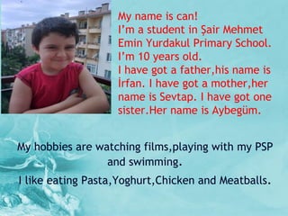 My name is can! I ’ m a student in Şair Mehmet Emin Yurdakul Primary School. I ’ m 10 years old. I have got a father,his name is İrfan. I have got a mother,her name is Sevtap. I have got one sister.Her name is Aybegüm. My hobbies are watching films,playing with my PSP and swimming . I like eating Pasta,Yoghurt,Chicken and Meatballs . 