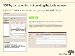 © Copyright 2011. Pramati Technologies Private Limited.




      NOT by just adopting but creating the tools we need
     BrighTest™ Tools is how we met the ajax page testing challenge!




                                                          Imaginea built BrighTest – a Java-based tool built on top of Selenium –
                                                          to keep the test suite up with the changes of an evolving code base.
                                                          BrightTest uses DSL-based test development, making it easy yet very
                                                          powerful for test engineers, unit testing teams and business analysts for
                                                          quick validation of products or applications. Now, test automation and
                                                          agility can go hand in hand.
 