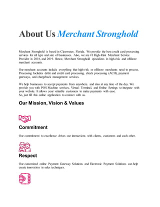 About Us Merchant Stronghold
Merchant Stronghold is based in Clearwater, Florida. We provide the best credit card processing
services for all type and size of businesses. Also, we are #1 High-Risk Merchant Service
Provider in 2018, and 2019. Hence, Merchant Stronghold specializes in high-risk and offshore
merchant accounts.
Our merchant accounts include everything that high-risk or offshore merchants need to process.
Processing Includes debit and credit card processing, check processing (ACH), payment
gateways, and chargeback management services.
We help businesses to accept payments from anywhere. and also at any time of the day. We
provide you with POS Machine services, Virtual Terminal, and Online Settings to integrate with
your website. It allows your valuable customers to make payments with ease.
So, just fill this online application to connect with us.
Our Mission, Vision & Values
Commitment
Our commitment to excellence drives our interactions with clients, customers and each other.
Respect
Our customized online Payment Gateway Solutions and Electronic Payment Solutions can help
create innovation in sales techniques.
 