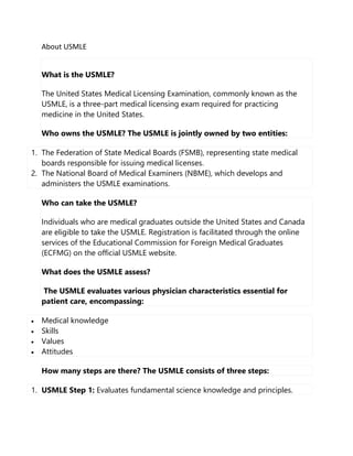 About USMLE
What is the USMLE?
The United States Medical Licensing Examination, commonly known as the
USMLE, is a three-part medical licensing exam required for practicing
medicine in the United States.
Who owns the USMLE? The USMLE is jointly owned by two entities:
1. The Federation of State Medical Boards (FSMB), representing state medical
boards responsible for issuing medical licenses.
2. The National Board of Medical Examiners (NBME), which develops and
administers the USMLE examinations.
Who can take the USMLE?
Individuals who are medical graduates outside the United States and Canada
are eligible to take the USMLE. Registration is facilitated through the online
services of the Educational Commission for Foreign Medical Graduates
(ECFMG) on the official USMLE website.
What does the USMLE assess?
The USMLE evaluates various physician characteristics essential for
patient care, encompassing:
 Medical knowledge
 Skills
 Values
 Attitudes
How many steps are there? The USMLE consists of three steps:
1. USMLE Step 1: Evaluates fundamental science knowledge and principles.
 