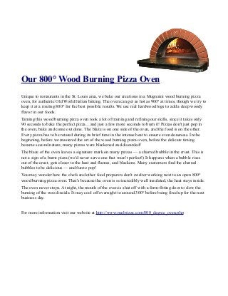 Our 800° Wood Burning Pizza Oven
Unique to restaurants in the St. Louis area, we bake our creations in a Mugnaini wood burning pizza
oven, for authentic Old World Italian baking. The oven can get as hot as 900° at times, though we try to
keep it at a roaring 800° for the best possible results. We use real hardwood logs to add a deep woody
flavor in our foods.
Taming this wood burning pizza oven took a lot of training and refining our skills, since it takes only
90 seconds to bake the perfect pizza…and just a few more seconds to burn it! Pizzas don't just pop in
the oven, bake and come out done. The blaze is on one side of the oven, and the food is on the other.
Every pizza has to be rotated during its brief time in the intense heat to ensure even doneness. In the
beginning, before we mastered the art of the wood burning pizza oven, before the delicate timing
became second nature, many pizzas were blackened and discarded!
The blaze of the oven leaves a signature mark on many pizzas — a charred bubble in the crust. This is
not a sign of a burnt pizza (we'd never serve one that wasn't perfect!) It happens when a bubble rises
out of the crust, gets closer to the heat and flames, and blackens. Many customers find the charred
bubbles to be delicious — and fun to pop!
You may wonder how the chefs and other food preparers don't swelter working next to an open 800°
wood burning pizza oven. That's because the oven is so incredibly well insulated, the heat stays inside.
The oven never stops. At night, the mouth of the oven is shut off with a form-fitting door to slow the
burning of the wood inside. It may cool off overnight to around 300° before being fired up for the next
business day.


For more information visit our website at http://www.peelpizza.com/800_degree_oven.php
 
