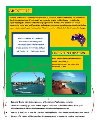 “Pack up Australia!” is a company that specialises in Australian backpacking holidays, we can find you
    the right pack to suit you , if that pack is working while on your holiday, having a great family
    experience or just a solo tour with different people around Australia. Our company has been in
    operation for many years and from when we began we have made sure all our customers have the best
    experience they possibly can in Australia… (More information will be included on the actual webpage).




              “Thanks to Pack up Australia, I
                was able to have the great
              backpacking holiday I wanted
            while earning money in a holiday
             job I enjoyed!” - Customer Quote


                                                            Email : fakeaustralianbackpacking@gmail.com

                                                            Number : 01161 992 4219

                                                            Location and Post Code : 200 Flinders Street
                                                            MELBOURNE VIC 3000




    Customer Quote from their experience of the company’s offers and features.
    Information of the page won’t be too long but also won’t be too short either, it will give a
     moderate amount of information for the customer viewing the website.
    Pictures of Australia to give the customer an idea of what they can see while backpacking around.
    Contact information will be placed on the about us page in a separate heading on the page.
 