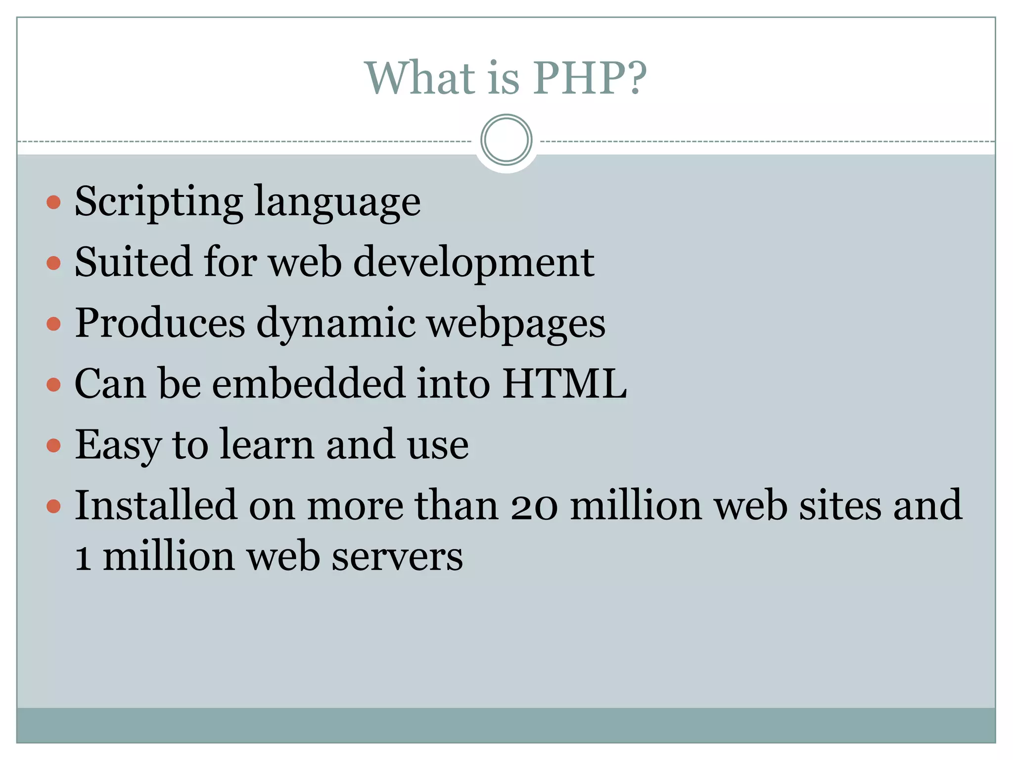 What is PHP?

 Scripting language
 Suited for web development
 Produces dynamic webpages
 Can be embedded into HTML
 Easy to learn and use
 Installed on more than 20 million web sites and
 1 million web servers
 