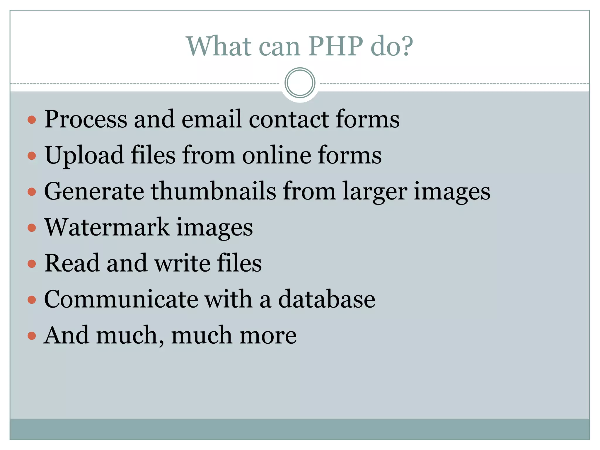 What can PHP do?

 Process and email contact forms
 Upload files from online forms
 Generate thumbnails from larger images
 Watermark images
 Read and write files
 Communicate with a database
 And much, much more
 