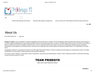 12/13/2017 About Us | Pridesys IT Ltd
http://pridesys.com/about-us/ 1/4
TEAM PRIDESYS
MEET WITH OUR PRIDESYS FAMILY
(http://pridesys.com)
InfoZone (http://pridesys.com/infozone) App Store (http://pridesys.com/app-store) How can we help you? (http://pridesys.com/have-someone-contact-me)
Menu 
About Us
Home (http://pridesys.com) ⁄ About Us
Pridesys IT Limited is one of the leading IT companies of Bangladesh which provides Secure, Scalable, On-Demand Application System and Data Access Solutions with the slogan of
"Innovate, Integrate and Differentiate" to help its clients worldwide to improve their business performance. It is also an IT Enabled Service (ITES) provider in the domain of Call Center as
well as e-Commerce Portal. We're committed to doing all we can to serve our corporate and public sector clients of all sizes, from collaborating in strategic planning to supporting
implementation and management of technology solutions. We bring to every collaboration deep industry expertise and professional integrity based on our longstanding core business
values.
In Bangladesh, Pridesys IT is supporting its client with its own ERP called Pridesys ERP. Pridesys IT business consultants and technologists are comprehensively versed in the design,
implementation and customization of Enterprise Resource Planning (ERP) applications.
For all types of clients, Pridesys IT is responsible all types of modifications, customizations and implementations. Pridesys IT itself is maintaining now ERP in all client sites individually
and also providing consultancy for clients.

Translate »
 