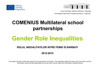 Liceul Tehnologic “Nicolae Ciorãnescu” Târgovişte 
Technological High School “Nicolae Cioranescu” Targoviste 
COMENIUS Multilateral school 
partnerships 
Gender Role Inequalities 
ROLUL INEGALITATILOR INTRE FEMEI SI BARBATI 
2012-2014 
This project has been funded with support from the European Commission. This publication reflects the views only of the author, and the 
Commission cannot be held responsible for any use which may be made of the information contained therein 
 