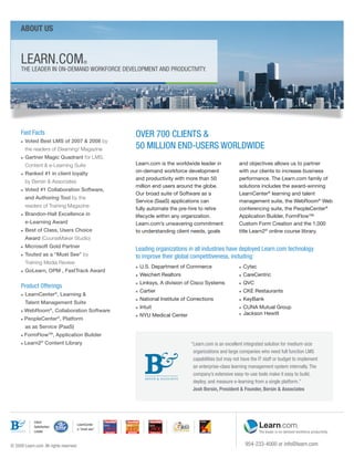ABout us



      LeArn.COM                          ®
      the LeAder in On-deMAnd wOrkFOrCe deveLOPMent And PrOduCtivitY.




      Fast Facts                                    Over 700 CLientS &
          Voted Best LMS of 2007 & 2008 by
                                                    50 MiLLiOn end-uSerS wOrLdwide
      n


          the readers of Elearning! Magazine
      n   Gartner Magic Quadrant for LMS,
          Content & e-Learning Suite                Learn.com is the worldwide leader in               and objectives allows us to partner
      n   Ranked #1 in client loyalty               on-demand workforce development                    with our clients to increase business
                                                    and productivity with more than 50                 performance. The Learn.com family of
          by Bersin & Associates
                                                    million end users around the globe.                solutions includes the award-winning
      n   Voted #1 Collaboration Software,
                                                    Our broad suite of Software as a                   LearnCenter® learning and talent
          and Authoring Tool by the
                                                    Service (SaaS) applications can                    management suite, the WebRoom® Web
          readers of Training Magazine
                                                    fully automate the pre-hire to retire              conferencing suite, the PeopleCenter®
      n   Brandon-Hall Excellence in                lifecycle within any organization.                 Application Builder, FormFlow™
          e-Learning Award                          Learn.com’s unwavering commitment                  Custom Form Creation and the 1,000
      n   Best of Class, Users Choice               to understanding client needs, goals               title Learn2® online course library.
          Award (CourseMaker Studio)
          Microsoft Gold Partner
      n
                                                    Leading organizations in all industries have deployed Learn.com technology
      n   Touted as a “Must See” by                 to improve their global competitiveness, including:
          Training Media Review
                                                    n   U.S. Department of Commerce                    n   Cytec
      n   GoLearn, OPM , FastTrack Award
                                                    n   Weichert Realtors                              n   CareCentric
                                                        Linksys, A division of Cisco Systems               QVC
      Product Offerings
                                                    n                                                  n


                                                    n   Cartier                                        n   CKE Restaurants
      n   LearnCenter®, Learning &
                                                    n   National Institute of Corrections              n   KeyBank
          Talent Management Suite
                                                    n   Intuit                                         n   CUNA Mutual Group
      n   WebRoom®, Collaboration Software
                                                    n   NYU Medical Center                             n   Jackson Hewitt
      n   PeopleCenter®, Platform
          as as Service (PaaS)
      n   FormFlowTM, Application Builder
      n   Learn2® Content Library                                             “Learn.com is an excellent integrated solution for medium-size
                                                                               organizations and large companies who need full function LMS
                                                                               capabilities but may not have the it staff or budget to implement
                                                                               an enterprise-class learning management system internally. the
                                                                               company’s extensive easy-to-use tools make it easy to build,
                                                                               deploy, and measure e-learning from a single platform.”
                                                                               Josh Bersin, President & Founder, Bersin & Associates




              Client
                                     LearnCenter
              Satisfaction
                                     a “must-see”
              Leader



© 2009 Learn.com. All rights reserved.                                                                     954-233-4000 or info@learn.com
 