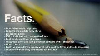 Facts.
+ labor intensive and high cost
+ high rotation on data entry clerks
+ production peaks
+ ICR not eﬃcient with handwritten forms
+ beat ﬁxed operational structures
+ customers don´t deal with personnel, software and IT challenges
+ hidden costs
+ ﬁnally you would know exactly what is the cost for forms and ﬁelds processing
+ improve conﬁdentiality and information security
The thruth on data entry and data capture
ALL RIGHT RESERVED //TAPSOLUTIONS 2016
 