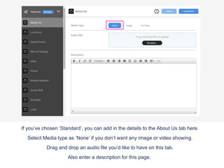 If you’ve chosen ‘Standard’, you can add in the details to the About Us tab here.
Select Media type as ‘None’ if you don’t want any image or video showing.
Drag and drop an audio file you’d like to have on this tab.
Also enter a description for this page.
 