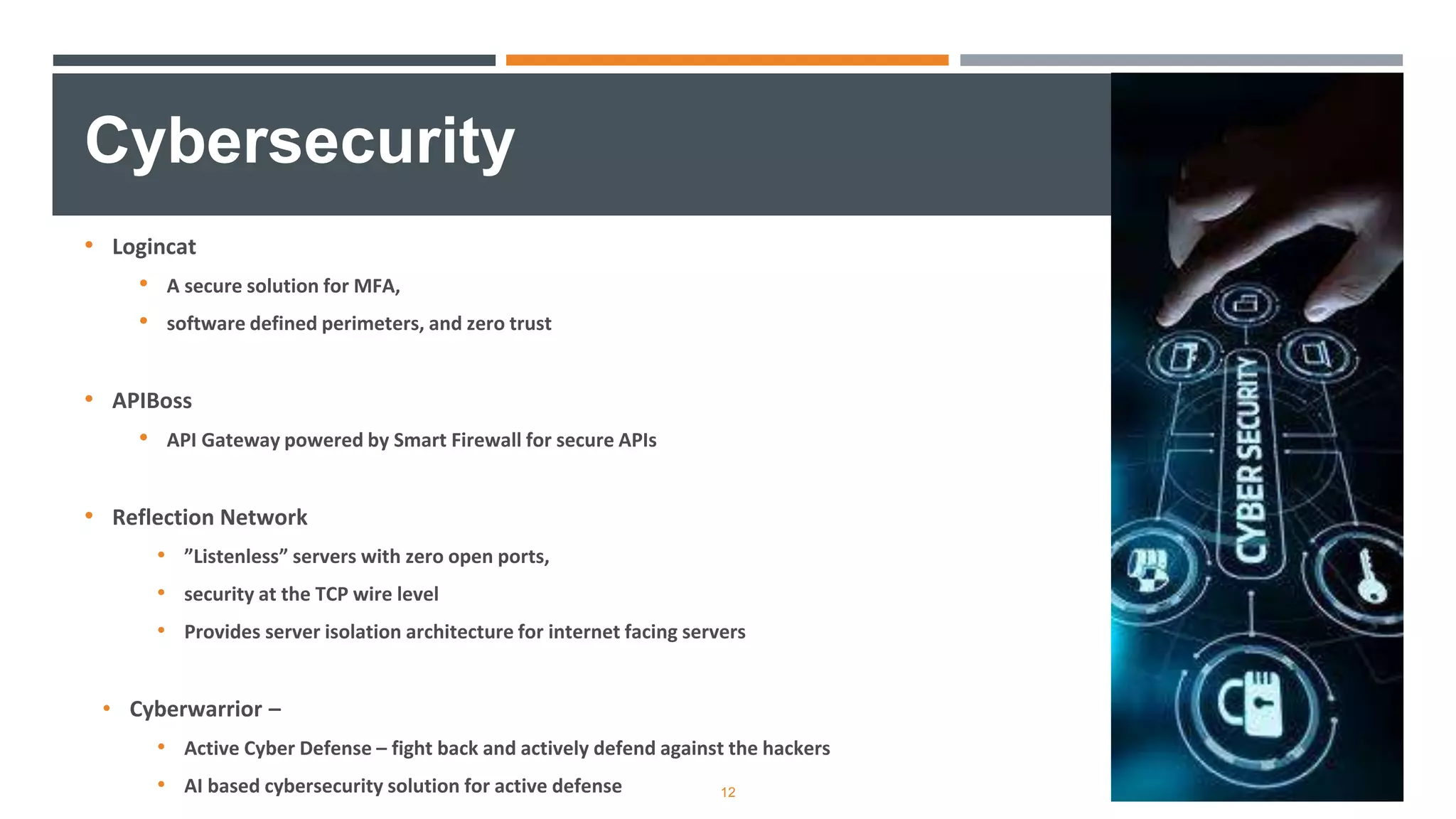 • Logincat
• A secure solution for MFA,
• software defined perimeters, and zero trust
• APIBoss
• API Gateway powered by Smart Firewall for secure APIs
• Reflection Network
• ”Listenless” servers with zero open ports,
• security at the TCP wire level
• Provides server isolation architecture for internet facing servers
• Cyberwarrior –
• Active Cyber Defense – fight back and actively defend against the hackers
• AI based cybersecurity solution for active defense
Cybersecurity
12
 