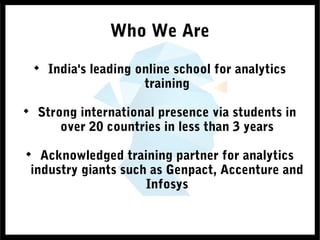 Who We Are

India's leading online school for analytics
training

Strong international presence via students in
over 20 countries in less than 3 years

Acknowledged training partner for analytics
industry giants such as Genpact, Accenture and
Infosys
 