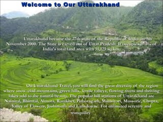 Uttarakhand became the 27th state of the Republic of India on 9th November 2000. The State is carved out of Uttar Pradesh. It occupies 17.3% of India's total land area with 51,125 sq km. On Uttarakhand Travel, you will find the great diversity of the region where snow-clad mountains, green hills, fertile valleys, flowing rivers and thriving lakes add to the natural beauty. The popular hill stations of Uttarakhand are Nainital, Bhimtal, Almora, Ranikhet, Pithoragarh, Munsiyari, Mussorie, Chopta, Valley of Flowers, Joshimath and Lansdowne. For unlimited serenity and tranquility   Welcome to Our Uttarakhand  