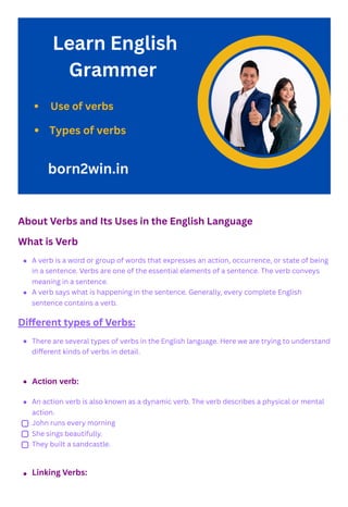 About Verbs and Its Uses in the English Language
What is Verb
Different types of Verbs:
A verb is a word or group of words that expresses an action, occurrence, or state of being
in a sentence. Verbs are one of the essential elements of a sentence. The verb conveys
meaning in a sentence.
A verb says what is happening in the sentence. Generally, every complete English
sentence contains a verb.
There are several types of verbs in the English language. Here we are trying to understand
different kinds of verbs in detail.
Action verb:
An action verb is also known as a dynamic verb. The verb describes a physical or mental
action.
John runs every morning
She sings beautifully.
They built a sandcastle.
Linking Verbs:
 