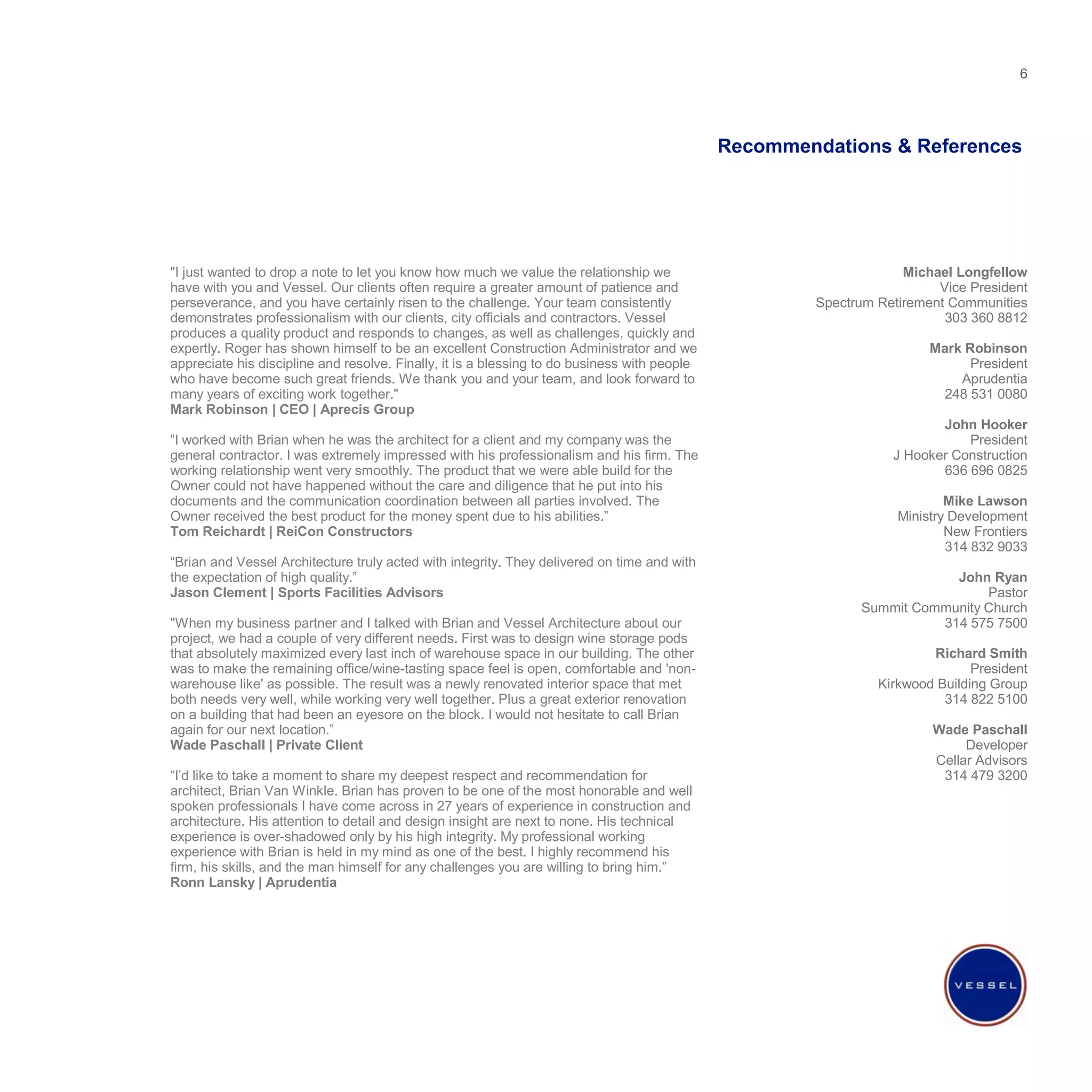 Recommendations & References  Michael Longfellow Vice President Spectrum Retirement Communities 303 360 8812 Mark Robinson President Aprudentia 248 531 0080 John Hooker President J Hooker Construction 636 696 0825 Mike Lawson Ministry Development New Frontiers 314 832 9033 John Ryan Pastor Summit Community Church 314 575 7500 Richard Smith President Kirkwood Building Group 314 822 5100 Wade Paschall Developer Cellar Advisors 314 479 3200 "I just wanted to drop a note to let you know how much we value the relationship we have with you and Vessel. Our clients often require a greater amount of patience and perseverance, and you have certainly risen to the challenge. Your team consistently demonstrates professionalism with our clients, city officials and contractors. Vessel produces a quality product and responds to changes, as well as challenges, quickly and expertly. Roger has shown himself to be an excellent Construction Administrator and we appreciate his discipline and resolve. Finally, it is a blessing to do business with people who have become such great friends. We thank you and your team, and look forward to many years of exciting work together." Mark Robinson | CEO | Aprecis Group “ I worked with Brian when he was the architect for a client and my company was the general contractor. I was extremely impressed with his professionalism and his firm. The working relationship went very smoothly. The product that we were able build for the Owner could not have happened without the care and diligence that he put into his documents and the communication coordination between all parties involved. The Owner received the best product for the money spent due to his abilities.” Tom Reichardt | ReiCon Constructors “ Brian and Vessel Architecture truly acted with integrity. They delivered on time and with the expectation of high quality.” Jason Clement | Sports Facilities Advisors "When my business partner and I talked with Brian and Vessel Architecture about our project, we had a couple of very different needs. First was to design wine storage pods that absolutely maximized every last inch of warehouse space in our building. The other was to make the remaining office/wine-tasting space feel is open, comfortable and 'non-warehouse like' as possible. The result was a newly renovated interior space that met both needs very well, while working very well together. Plus a great exterior renovation on a building that had been an eyesore on the block. I would not hesitate to call Brian again for our next location.” Wade Paschall | Private Client “ I’d like to take a moment to share my deepest respect and recommendation for architect, Brian Van Winkle. Brian has proven to be one of the most honorable and well spoken professionals I have come across in 27 years of experience in construction and architecture. His attention to detail and design insight are next to none. His technical experience is over-shadowed only by his high integrity. My professional working experience with Brian is held in my mind as one of the best. I highly recommend his firm, his skills, and the man himself for any challenges you are willing to bring him.” Ronn Lansky | Aprudentia 