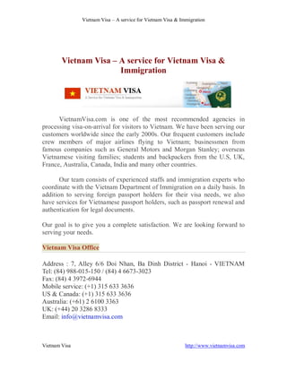 Vietnam Visa – A service for Vietnam Visa & Immigration




        Vietnam Visa – A service for Vietnam Visa &
                       Immigration




      VietnamVisa.com is one of the most recommended agencies in
processing visa-on-arrival for visitors to Vietnam. We have been serving our
customers worldwide since the early 2000s. Our frequent customers include
crew members of major airlines flying to Vietnam; businessmen from
famous companies such as General Motors and Morgan Stanley; overseas
Vietnamese visiting families; students and backpackers from the U.S, UK,
France, Australia, Canada, India and many other countries.

       Our team consists of experienced staffs and immigration experts who
coordinate with the Vietnam Department of Immigration on a daily basis. In
addition to serving foreign passport holders for their visa needs, we also
have services for Vietnamese passport holders, such as passport renewal and
authentication for legal documents.

Our goal is to give you a complete satisfaction. We are looking forward to
serving your needs.

Vietnam Visa Office

Address : 7, Alley 6/6 Doi Nhan, Ba Dinh District - Hanoi - VIETNAM
Tel: (84) 988-015-150 / (84) 4 6673-3023
Fax: (84) 4 3972-6944
Mobile service: (+1) 315 633 3636
US & Canada: (+1) 315 633 3636
Australia: (+61) 2 6100 3363
UK: (+44) 20 3286 8333
Email: info@vietnamvisa.com



Vietnam Visa                                                 http://www.vietnamvisa.com
 