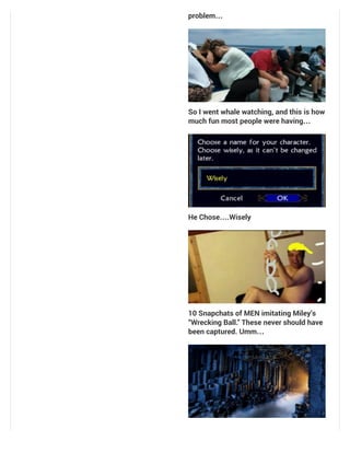 problem…
So I went whale watching, and this is how
much fun most people were having…
He Chose….Wisely
10 Snapchats of MEN imitating Miley’s
“Wrecking Ball.” These never should have
been captured. Umm…
 