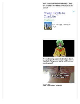 Who said caves have to be scary? Here
are 15 of the most beautiful caves in the
world!
From stripping granny to drunken clown,
has Katy Perry gone too far with her new
music video?
[NSFW] Browser security
Cheap Flights to
Charlotte
CheapOair.com
Call Toll Free: 1-888-516-
7925
 