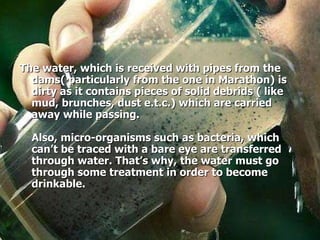 The water, which is received with pipes from the dams( particularly from the one in Marathon) is dirty as it contains pieces of solid debrids ( like mud, brunches, dust e.t.c.) which are carried away while passing.  Also, micro-organisms such as bacteria, which can’t be traced with a bare eye are transferred through water. That’s why, the water must go through some treatment in order to become drinkable. 