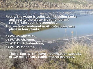 Firstly, the water is collected in holding tanks  and gets to the Water treatment plant (W.T.P.),through the aqueduct.  The  water’s treatment in Attica’s basin take place in four plants : a)  W.T.P.  Galatsiou, b)  W.T.P.  Aharnon, c)  W.T.P.  . Poludendriou, d)  W.T.P.  Mandras. These  four  W.T.P. have a purification capacity of 1.9 million cm 3 . (cubic metre) everyday. 