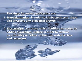 The steps for water purification are: 1.  Pre-chlorination   in order to kill bacteria and  algae and arresting any biological growth  2.  Flocculation   a process which clarifies the water by adding  aluminium  sulfate  in order to  remove any turbidity or colour so that the water is clear and colourless . 