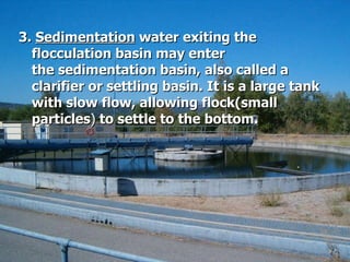 3.  Sedimentation  water exiting the flocculation basin may enter the sedimentation basin, also called a clarifier or settling basin. It is a large tank with slow flow, allowing flock(small particles )  to settle to the bottom.  
