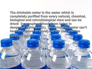 The drinkable water is the water which is completely purified from every natural, chemical, biological and microbiological view and can be drank  by  people without them being in danger(of getting sick). The drinkable water can’t have any colour or smell, but it’s cool and has pleasant taste.   