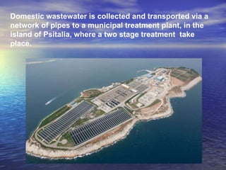 Domestic wastewater is collected and transported via a network of pipes to a municipal treatment plant, in the island of Psitalia, where a two stage treatment  take place.  