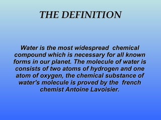 THE DEFINITION Water is the most widespread  chemical compound which is necessary for all known forms in our planet. The molecule of water is consists of two  atoms  of hydrogen and one  atom  of oxygen , the chemical substance  of water's molecule is proved by the  french chemist  Antoine  L a voisier . 