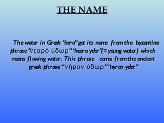THE NAME The water in Greek “nero” got its name  from the  byzantine phrase “νεαρό ύδωρ” “nearo ydor”(= young water) which means flowing water. This phrase  comes from the ancient greek phrase “ νήρον ύδωρ” “nyron ydor” 