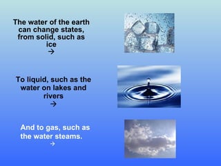 The water of the earth can change states ,  from solid, such as ice  To liquid, such as the water on lakes and rivers  And to gas, such as the water steams.    