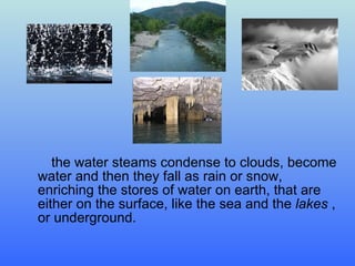 the water steams condense to clouds ,  become water and then they fall as rain or snow ,  enriching the stores of water on earth ,  that are either   on the surface ,  like   the sea   and   the   lakes   ,  or underground. 