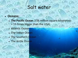 Salt water
● Oceans:
● The Pacific Ocean (156 million square kilometres
= 15 times bigger than the USA)
● Atlantic Ocean
● The Indian Ocean
● The Southern Ocean
● The Arctic Ocean
 