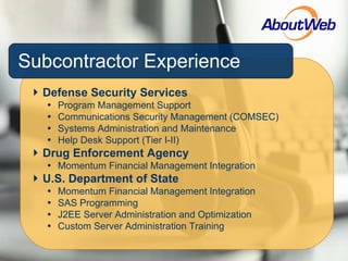 Subcontractor Experience Defense Security Services Program Management Support Communications Security Management (COMSEC) Systems Administration and Maintenance Help Desk Support (Tier I-II) Drug Enforcement Agency Momentum Financial Management Integration U.S. Department of State Momentum Financial Management Integration SAS Programming J2EE Server Administration and Optimization Custom Server Administration Training 