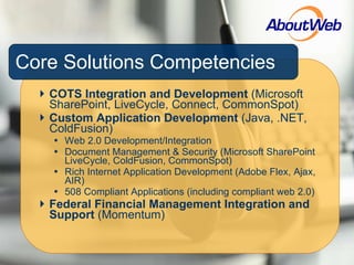 Core Solutions Competencies COTS Integration and Development  (Microsoft SharePoint, LiveCycle, Connect, CommonSpot) Custom Application Development  (Java, .NET, ColdFusion) Web 2.0 Development/Integration Document Management & Security (Microsoft SharePoint LiveCycle, ColdFusion, CommonSpot) Rich Internet Application Development (Adobe Flex, Ajax, AIR) 508 Compliant Applications (including compliant web 2.0) Federal Financial Management Integration and Support  (Momentum) 