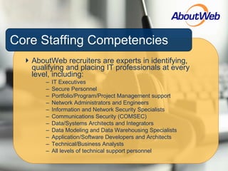 Core Staffing Competencies AboutWeb recruiters are experts in identifying, qualifying and placing IT professionals at every level, including: IT Executives Secure Personnel Portfolio/Program/Project Management support Network Administrators and Engineers Information and Network Security Specialists Communications Security (COMSEC) Data/Systems Architects and Integrators Data Modeling and Data Warehousing Specialists Application/Software Developers and Architects Technical/Business Analysts  All levels of technical support personnel 