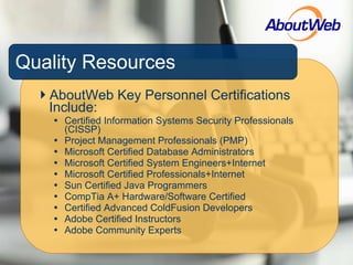 Quality Resources AboutWeb Key Personnel Certifications Include: Certified Information Systems Security Professionals (CISSP) Project Management Professionals (PMP) Microsoft Certified Database Administrators Microsoft Certified System Engineers+Internet Microsoft Certified Professionals+Internet Sun Certified Java Programmers CompTia A+ Hardware/Software Certified Certified Advanced ColdFusion Developers Adobe Certified Instructors Adobe Community Experts 