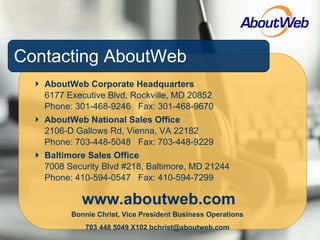 Contacting AboutWeb AboutWeb Corporate Headquarters 6177 Executive Blvd, Rockville, MD 20852 Phone: 301-468-9246  Fax: 301-468-9670 AboutWeb National Sales Office 2106-D Gallows Rd, Vienna, VA 22182 Phone: 703-448-5048  Fax: 703-448-9229 Baltimore Sales Office 7008 Security Blvd #218, Baltimore, MD 21244 Phone: 410-594-0547  Fax: 410-594-7299 www.aboutweb.com Bonnie Christ, Vice President Business Operations 703 448 5049 X102 bchrist@aboutweb.com 