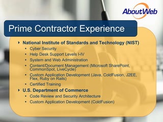 Prime Contractor Experience National Institute of Standards and Technology (NIST) Cyber Security Help Desk Support Levels I-IV  System and Web Administration Content/Document Management (Microsoft SharePoint, CommonSpot, LiveCycle) Custom Application Development (Java, ColdFusion, J2EE, Flex, Ruby on Rails) Certified Training U.S. Department of Commerce Code Review and Security Architecture Custom Application Development (ColdFusion) 