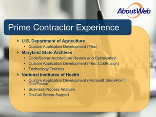 Prime Contractor Experience U.S. Department of Agriculture Custom Application Development (Flex) Maryland State Archives Code/Server Architecture Review and Optimization Custom Application Development (Flex, ColdFusion) Technology Training National Institutes of Health Custom Application Development (Microsoft SharePoint, ColdFusion) Business Process Analysis On-Call Server Support 